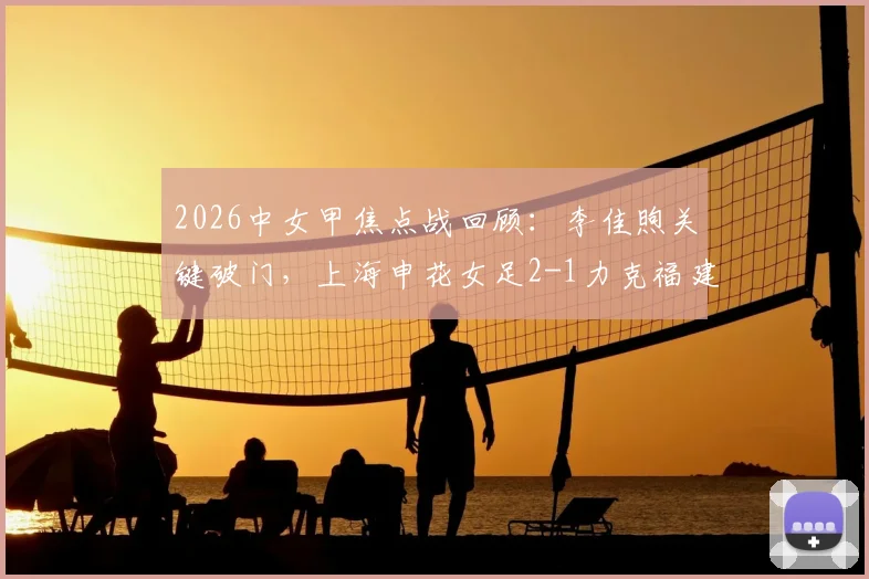 2026中女甲焦点战回顾：李佳煦关键破门，上海申花女足2-1力克福建南安，附最新积分榜形势分析