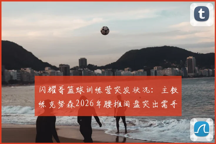 闪耀哥篮球训练营突发状况：主教练克努森2026年腰椎间盘突出需手术，训练安排及学员课程调整方案公布