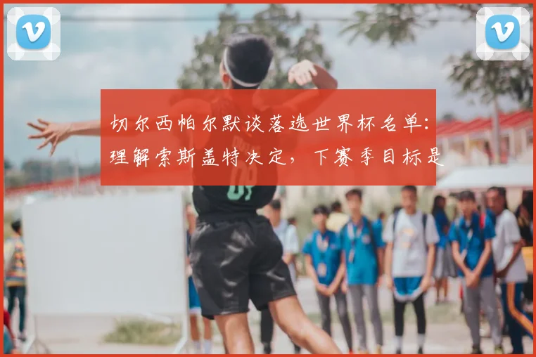 切尔西帕尔默谈落选世界杯名单：理解索斯盖特决定，下赛季目标是重返三狮军团